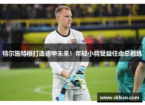 特尔施特根打造德甲未来！年轻小将受益任命总教练