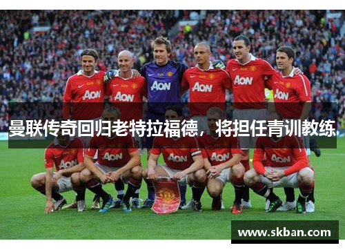 曼联传奇回归老特拉福德，将担任青训教练