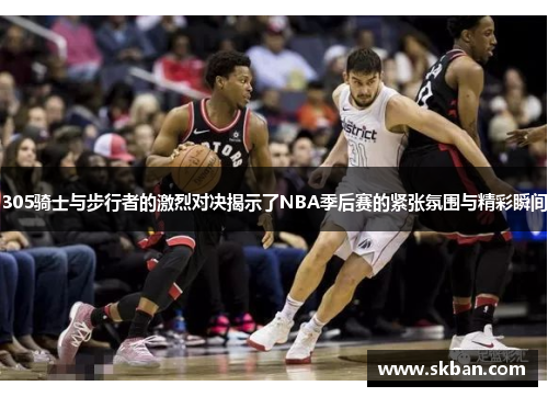 305骑士与步行者的激烈对决揭示了NBA季后赛的紧张氛围与精彩瞬间