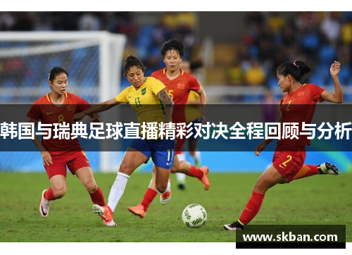 韩国与瑞典足球直播精彩对决全程回顾与分析