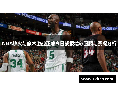 NBA热火与魔术激战正酣今日战报精彩回顾与赛况分析