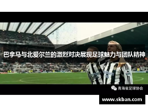 巴拿马与北爱尔兰的激烈对决展现足球魅力与团队精神